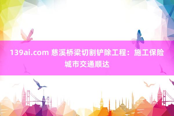 139ai.com 慈溪桥梁切割铲除工程：施工保险城市交通顺达