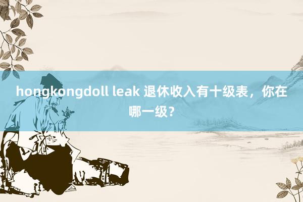 hongkongdoll leak 退休收入有十级表，你在哪一级？
