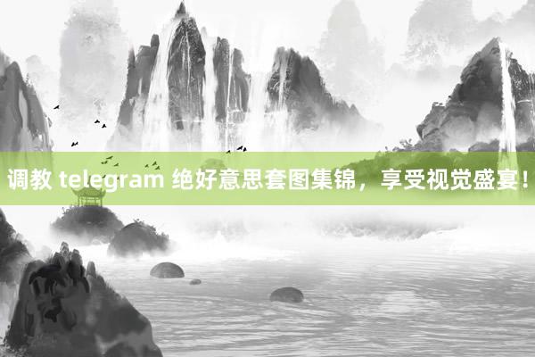 调教 telegram 绝好意思套图集锦，享受视觉盛宴！