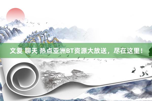 文爱 聊天 热点亚洲BT资源大放送，尽在这里！