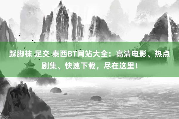 踩脚袜 足交 泰西BT网站大全：高清电影、热点剧集、快速下载，尽在这里！