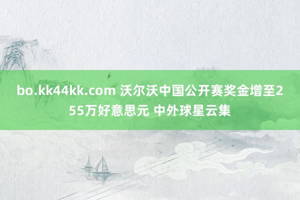 bo.kk44kk.com 沃尔沃中国公开赛奖金增至255万好意思元 中外球星云集