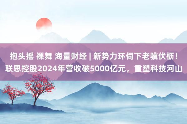 抱头摇 裸舞 海量财经 | 新势力环伺下老骥伏枥！联思控股2024年营收破5000亿元，重塑科技河山