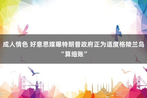 成人情色 好意思媒曝特朗普政府正为适度格陵兰岛“算细账”