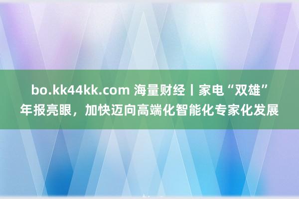 bo.kk44kk.com 海量财经丨家电“双雄”年报亮眼，加快迈向高端化智能化专家化发展