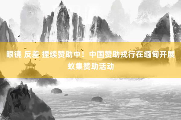 眼镜 反差 捏续赞助中！中国赞助戎行在缅甸开展蚁集赞助活动