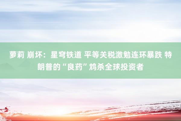 萝莉 崩坏：星穹铁道 平等关税激勉连环暴跌 特朗普的“良药”鸩杀全球投资者
