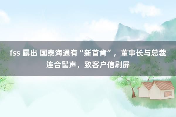 fss 露出 国泰海通有“新首肯”，董事长与总裁连合髻声，致客户信刷屏