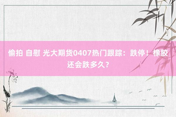 偷拍 自慰 光大期货0407热门跟踪：跌停！橡胶还会跌多久？