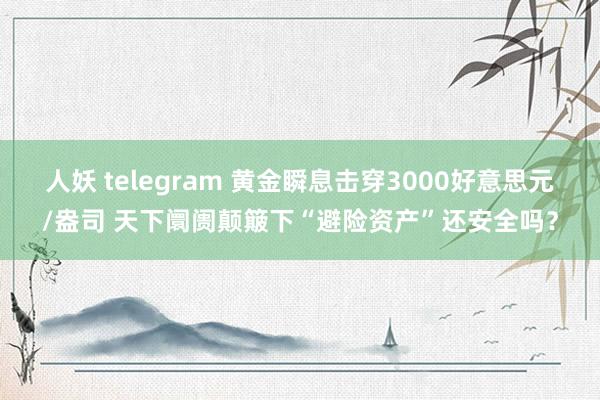 人妖 telegram 黄金瞬息击穿3000好意思元/盎司 天下阛阓颠簸下“避险资产”还安全吗？