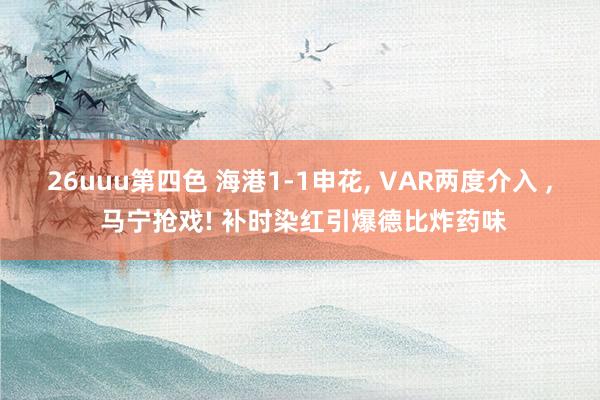 26uuu第四色 海港1-1申花, VAR两度介入 , 马宁抢戏! 补时染红引爆德比炸药味