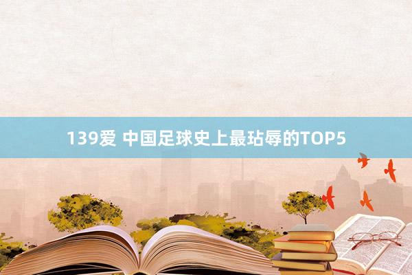 139爱 中国足球史上最玷辱的TOP5