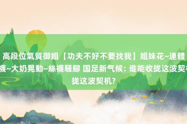 高段位氣質御姐【功夫不好不要找我】姐妹花~連體絲襪~大奶晃動~絲襪騷腳 国足新气候: 谁能收拢这波契机?