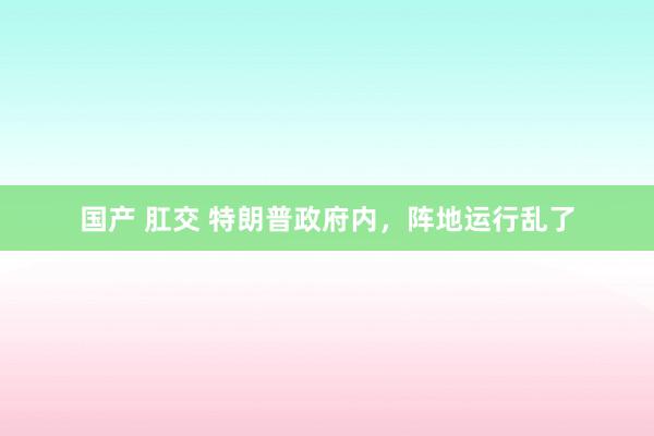 国产 肛交 特朗普政府内，阵地运行乱了