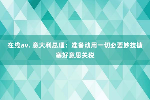 在线av. 意大利总理：准备动用一切必要妙技搪塞好意思关税