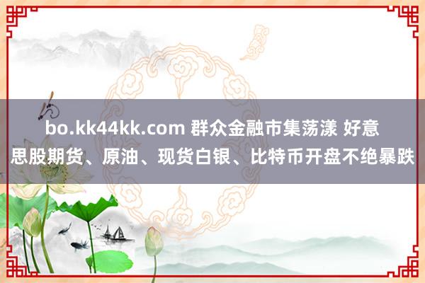 bo.kk44kk.com 群众金融市集荡漾 好意思股期货、原油、现货白银、比特币开盘不绝暴跌