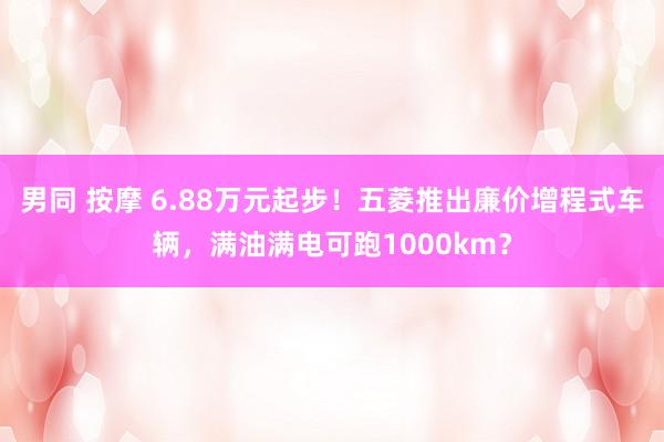 男同 按摩 6.88万元起步！五菱推出廉价增程式车辆，满油满电可跑1000km？