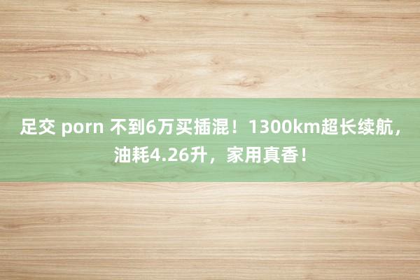 足交 porn 不到6万买插混！1300km超长续航，油耗4.26升，家用真香！