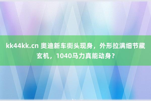 kk44kk.cn 奥迪新车街头现身，外形拉满细节藏玄机，1040马力真能动身？