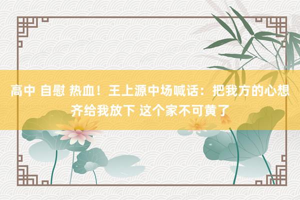 高中 自慰 热血！王上源中场喊话：把我方的心想齐给我放下 这个家不可黄了