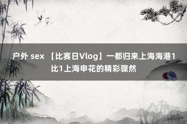 户外 sex 【比赛日Vlog】一都归来上海海港1比1上海申花的精彩骤然