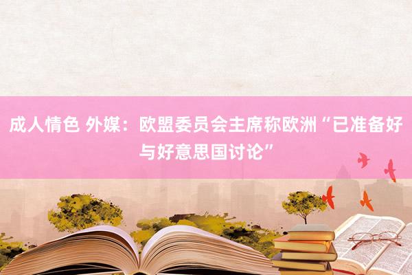 成人情色 外媒：欧盟委员会主席称欧洲“已准备好与好意思国讨论”