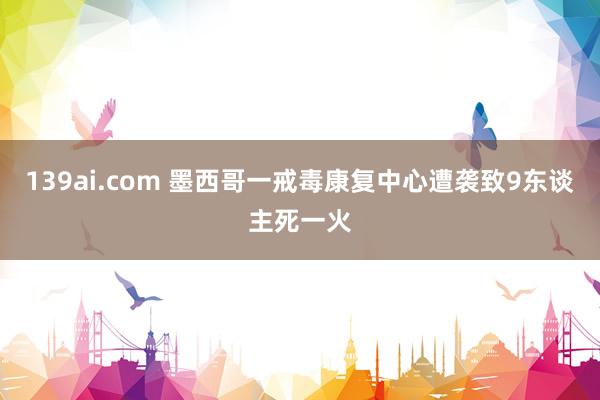 139ai.com 墨西哥一戒毒康复中心遭袭致9东谈主死一火