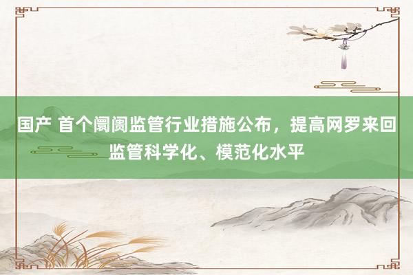 国产 首个阛阓监管行业措施公布，提高网罗来回监管科学化、模范化水平
