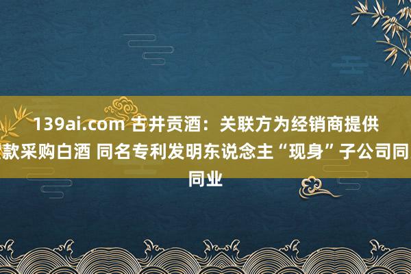 139ai.com 古井贡酒：关联方为经销商提供贷款采购白酒 同名专利发明东说念主“现身”子公司同业