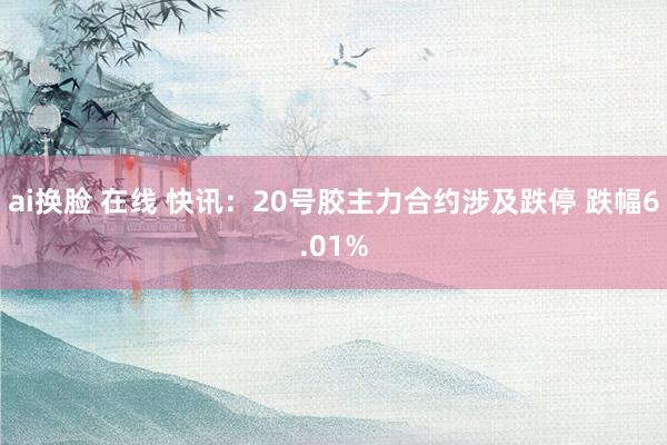 ai换脸 在线 快讯：20号胶主力合约涉及跌停 跌幅6.01%