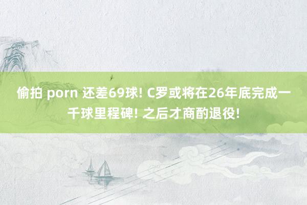 偷拍 porn 还差69球! C罗或将在26年底完成一千球里程碑! 之后才商酌退役!