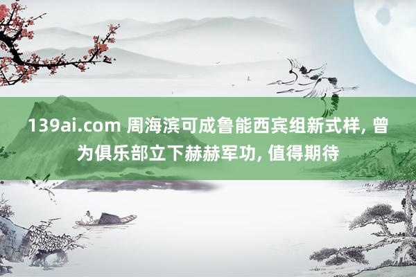 139ai.com 周海滨可成鲁能西宾组新式样, 曾为俱乐部立下赫赫军功, 值得期待