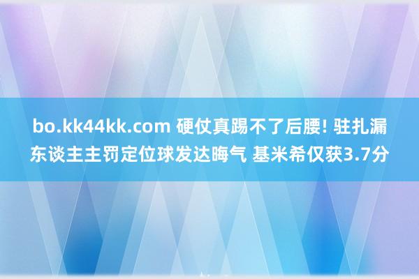 bo.kk44kk.com 硬仗真踢不了后腰! 驻扎漏东谈主主罚定位球发达晦气 基米希仅获3.7分