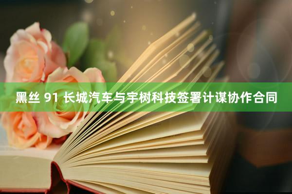 黑丝 91 长城汽车与宇树科技签署计谋协作合同