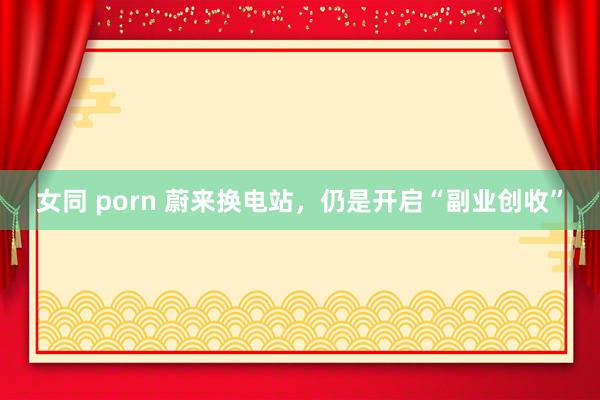 女同 porn 蔚来换电站，仍是开启“副业创收”