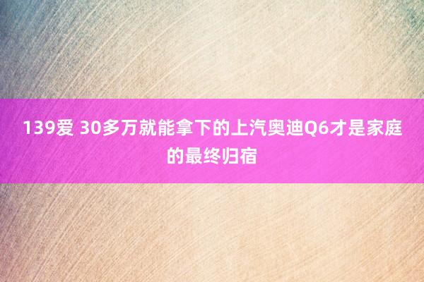 139爱 30多万就能拿下的上汽奥迪Q6才是家庭的最终归宿