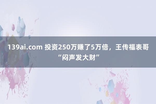 139ai.com 投资250万赚了5万倍，王传福表哥“闷声发大财”