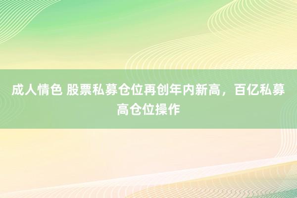 成人情色 股票私募仓位再创年内新高，百亿私募高仓位操作