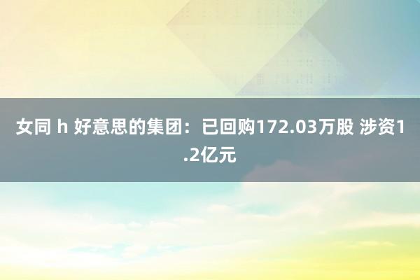女同 h 好意思的集团：已回购172.03万股 涉资1.2亿元