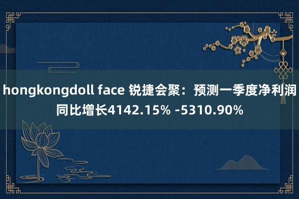 hongkongdoll face 锐捷会聚：预测一季度净利润同比增长4142.15% -5310.90%
