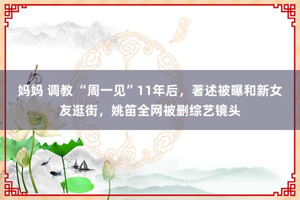 妈妈 调教 “周一见”11年后，著述被曝和新女友逛街，姚笛全网被删综艺镜头