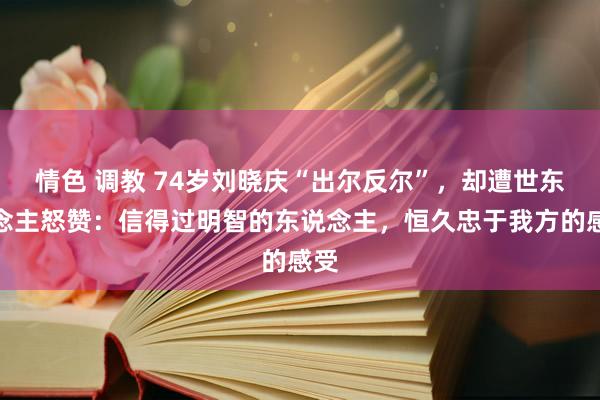 情色 调教 74岁刘晓庆“出尔反尔”，却遭世东说念主怒赞：信得过明智的东说念主，恒久忠于我方的感受