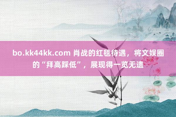 bo.kk44kk.com 肖战的红毯待遇，将文娱圈的“拜高踩低”，展现得一览无遗