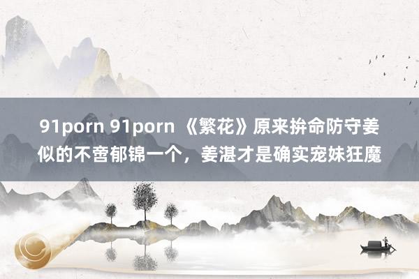 91porn 91porn 《繁花》原来拚命防守姜似的不啻郁锦一个，姜湛才是确实宠妹狂魔