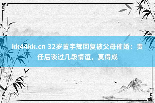 kk44kk.cn 32岁董宇辉回复被父母催婚：责任后谈过几段情谊，莫得成