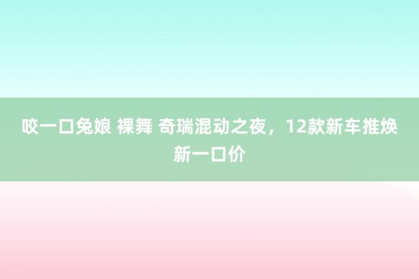 咬一口兔娘 裸舞 奇瑞混动之夜，12款新车推焕新一口价