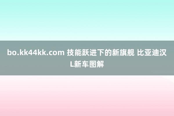 bo.kk44kk.com 技能跃进下的新旗舰 比亚迪汉L新车图解