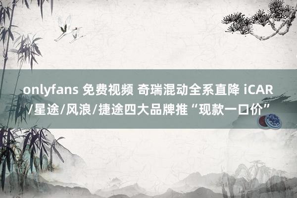 onlyfans 免费视频 奇瑞混动全系直降 iCAR/星途/风浪/捷途四大品牌推“现款一口价”