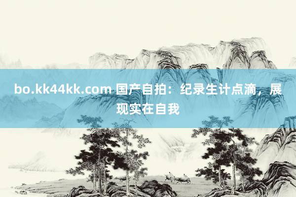 bo.kk44kk.com 国产自拍：纪录生计点滴，展现实在自我