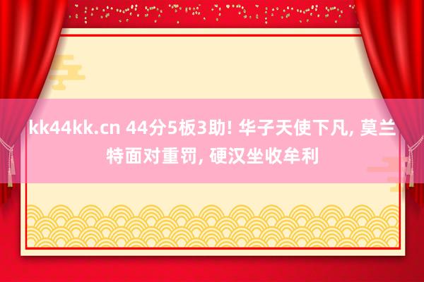 kk44kk.cn 44分5板3助! 华子天使下凡， 莫兰特面对重罚， 硬汉坐收牟利